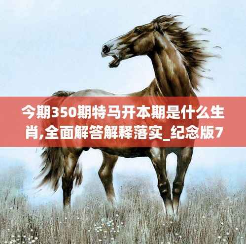 今期350期特马开本期是什么生肖,全面解答解释落实_纪念版7.429