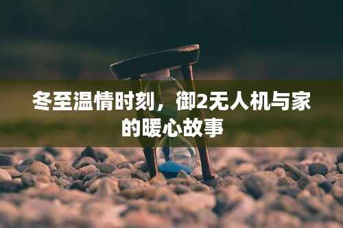 冬至温情时刻,御2无人机与家的暖心之旅