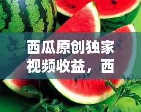 西瓜原创独家视频收益,西瓜视频原创和非原创收益规则