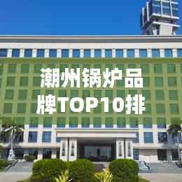 潮州锅炉品牌TOP10排行榜,行业领军品牌一览无余
