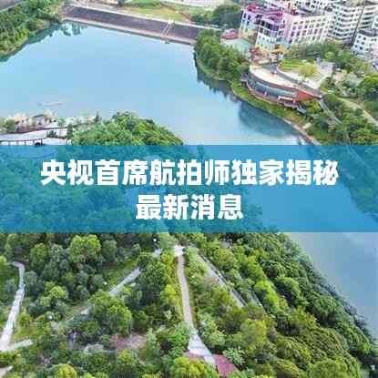 央视首席航拍师独家揭秘最新消息