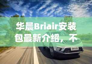 华晨Briair安装包最新介绍,不容错过!