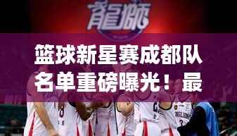 篮球新星赛成都队名单重磅曝光!最新阵容揭秘!