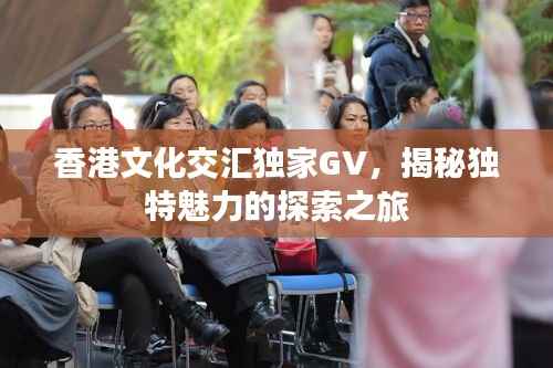 香港文化交汇独家GV,揭秘独特魅力的探索之旅