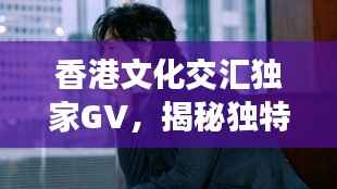 香港文化交汇独家GV,揭秘独特魅力的探索之旅