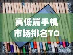 高低端手机市场排名TOP 10,热门机型一网打尽!