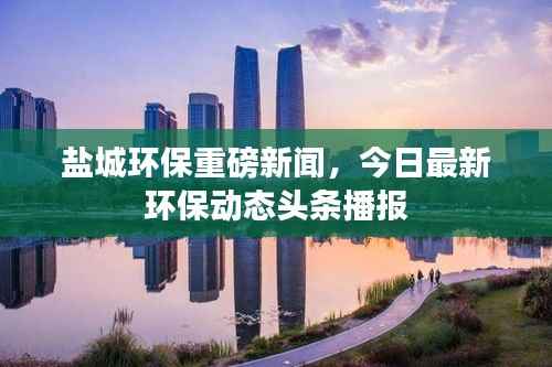 盐城环保重磅新闻,今日最新环保动态头条播报