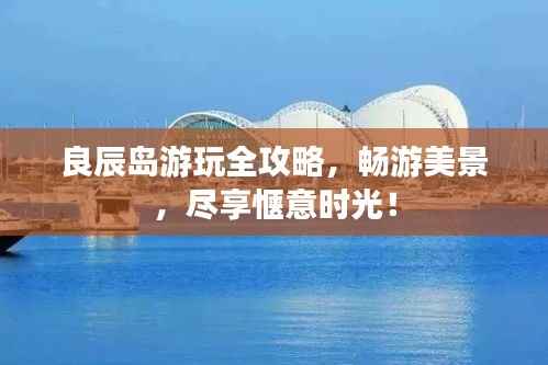 良辰岛游玩全攻略，畅游美景，尽享惬意时光！