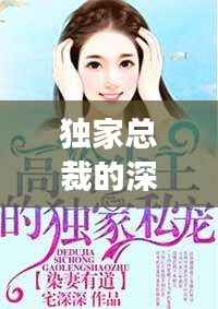 独家总裁的深情宠溺,专享无尽宠溺的爱恋之旅