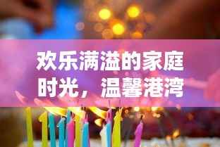 欢乐满溢的家庭时光,温馨港湾里的欢声笑语