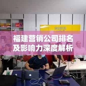 福建营销公司排名及影响力深度解析