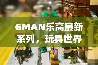GMAN乐高最新系列,玩具世界魅力无限探索