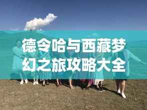 德令哈与西藏梦幻之旅攻略大全，带你领略绝美风光！