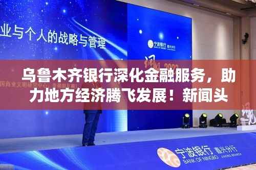 乌鲁木齐银行深化金融服务，助力地方经济腾飞发展！新闻头条