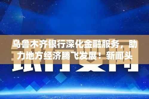 乌鲁木齐银行深化金融服务,助力地方经济腾飞发展!新闻头条