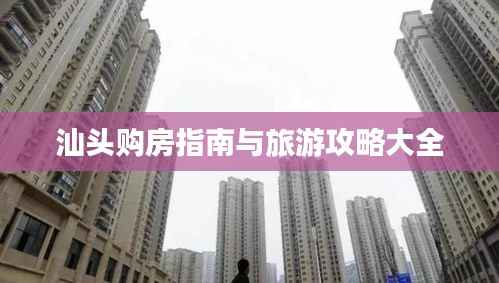 汕头购房指南与旅游攻略大全