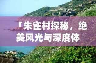 「朱雀村探秘,绝美风光与深度体验,你的旅行首选!」