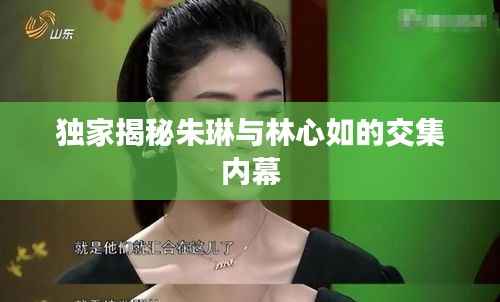 独家揭秘朱琳与林心如的交集内幕