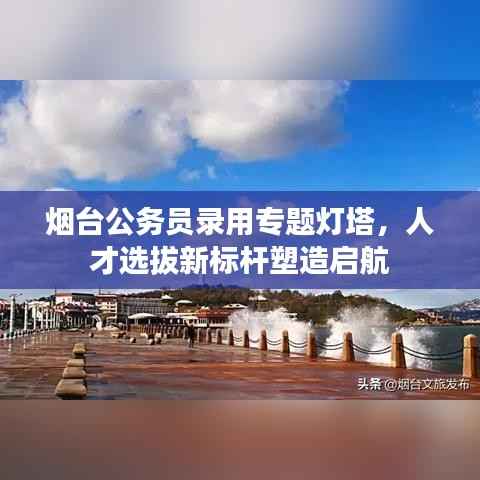 烟台公务员录用专题灯塔，人才选拔新标杆塑造启航