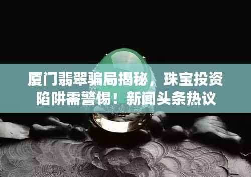 厦门翡翠骗局揭秘,珠宝投资陷阱需警惕!新闻头条热议