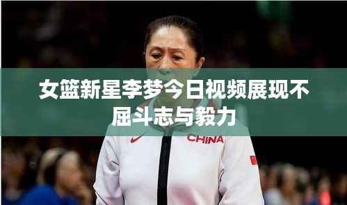 女篮新星李梦今日视频展现不屈斗志与毅力