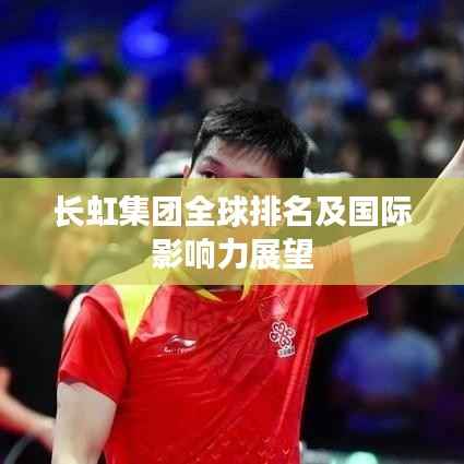 长虹集团全球排名及国际影响力展望