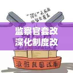 监察官套改深化制度改革,提升监督效能,实现监督效能大提升