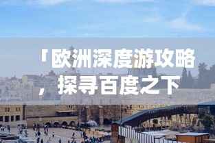 「欧洲深度游攻略,探寻百度之下的神秘魅力大陆」