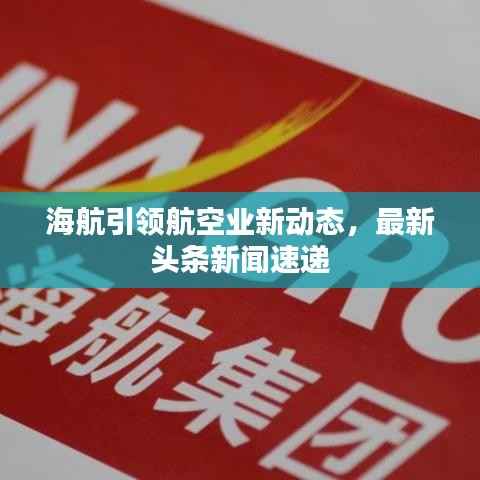 海航引领航空业新动态,最新头条新闻速递