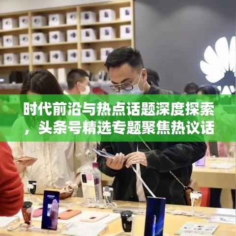 时代前沿与热点话题深度探索,头条号精选专题聚焦热议话题
