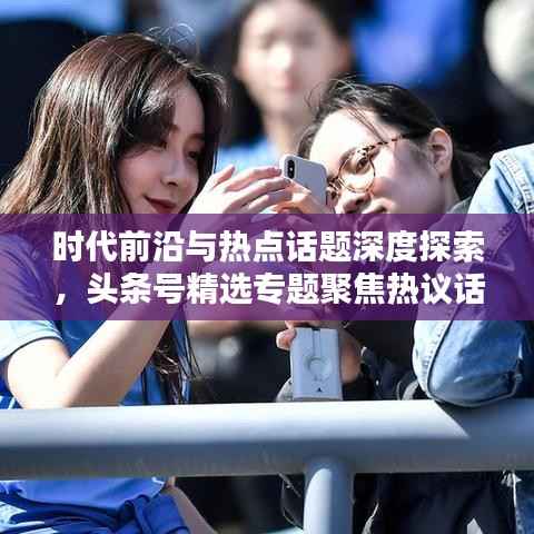 时代前沿与热点话题深度探索,头条号精选专题聚焦热议话题