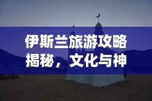 伊斯兰旅游攻略揭秘,文化与神秘的完美交融之旅