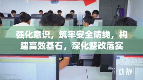 强化意识,筑牢安全防线,构建高效基石,深化整改落实