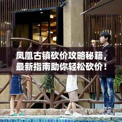 凤凰古镇砍价攻略秘籍,最新指南助你轻松砍价!