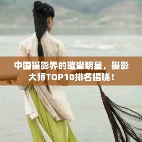 中国摄影界的璀璨明星，摄影大师TOP10排名揭晓！