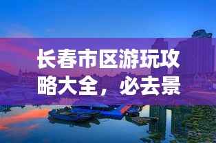 长春市区游玩攻略大全,必去景点推荐,带你领略城市魅力!