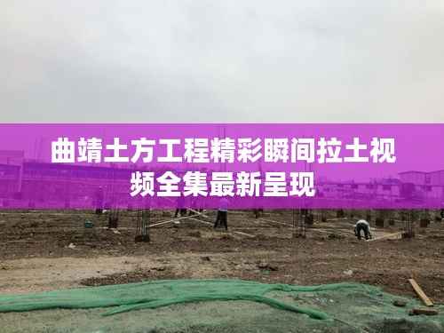 曲靖土方工程精彩瞬间拉土视频全集最新呈现