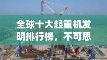 全球十大起重机发明排行榜，不可思议的吊装力量！
