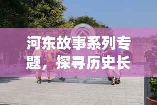 河东故事系列专题，探寻历史长河中的传奇河东之旅