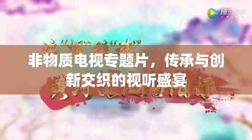 非物质电视专题片,传承与创新交织的视听盛宴