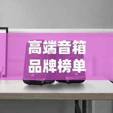 高端音箱品牌榜单揭秘，十大热门品牌一网打尽