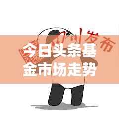 今日头条基金市场走势解析，热门产品一览与投资建议大盘点