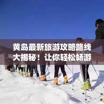 黄岛最新旅游攻略路线大揭秘！让你轻松畅游美景不打烊