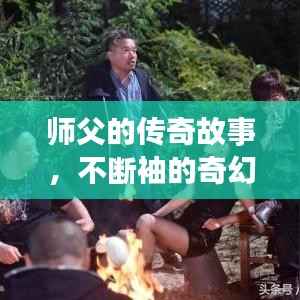 师父的传奇故事，不断袖的奇幻之旅