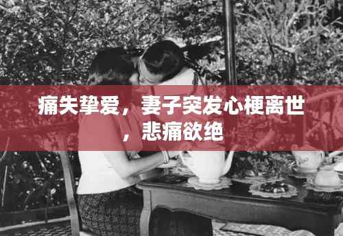 痛失挚爱，妻子突发心梗离世，悲痛欲绝