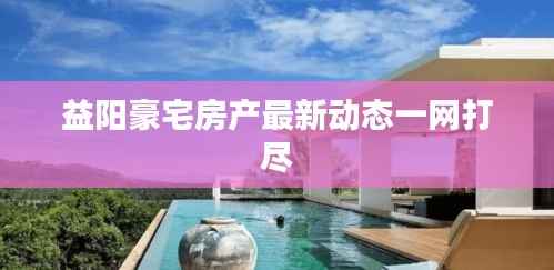 益阳豪宅房产最新动态一网打尽