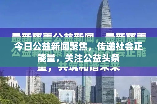 今日公益新闻聚焦,传递社会正能量,关注公益头条