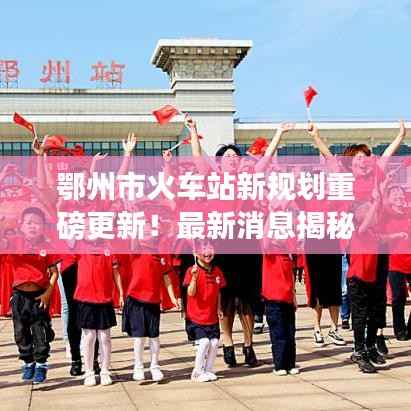 鄂州市火车站新规划重磅更新！最新消息揭秘！