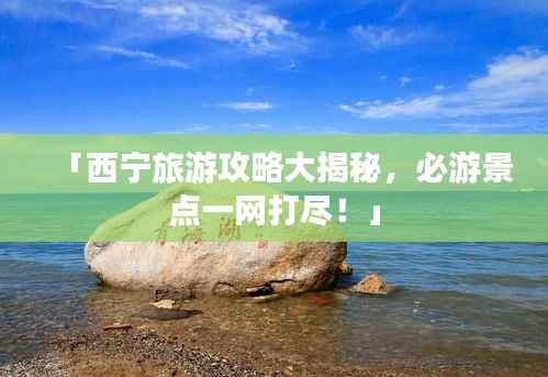 「西宁旅游攻略大揭秘,必游景点一网打尽!」