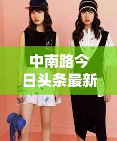 中南路今日头条最新动态速递